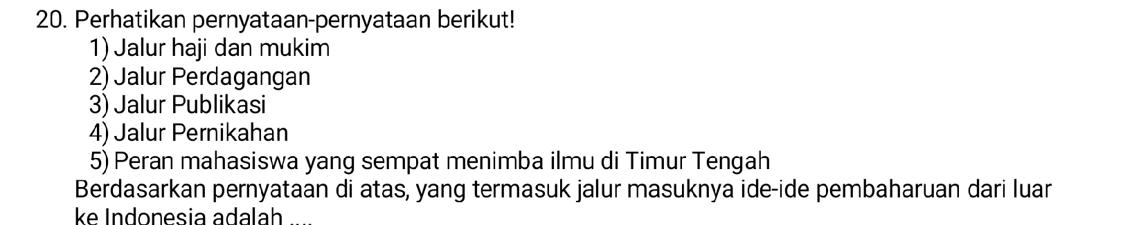 Perhatikan pernyataan-pernyataan berikut! 
1) Jalur haji dan mukim 
2) Jalur Perdagangan 
3) Jalur Publikasi 
4) Jalur Pernikahan 
5) Peran mahasiswa yang sempat menimba ilmu di Timur Tengah 
Berdasarkan pernyataan di atas, yang termasuk jalur masuknya ide-ide pembaharuan dari luar 
ke Indonesia adalah