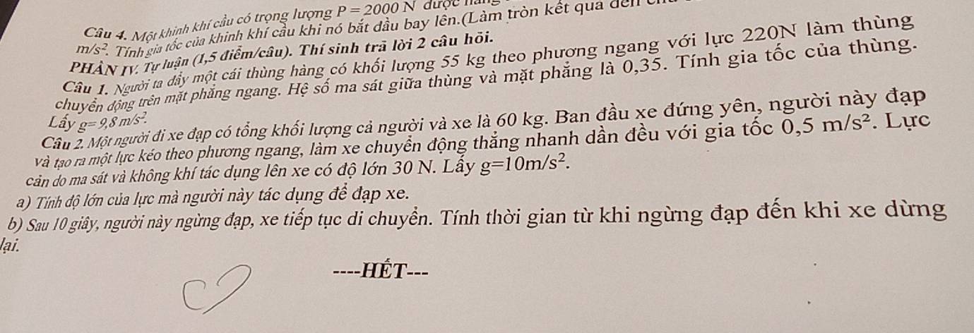 Một khinh khí cầu có trọng lượng P=2000N được nar
m/s^2 Tính gia tốc của khinh khí cầu khi nó bắt dầu bay lền.(Làm tròn kết qua dell 
PHÂN IV. Tự luận (1,5 điểm/câu). Thí sinh trã lời 2 câu hỏi. 
Câu 1. Người ta dầy một cái thùng hàng có khối lượng 55 kg theo phương ngang với lực 220N làm thùng 
chuyển động trên mặt phẳng ngang. Hệ số ma sát giữa thùng và mặt phăng là 0, 35. Tính gia tốc của thùng. 
Lấy g=9,8m/s^2. đi xe đạp có tổng khối lượng cả người và xe là 60 kg. Ban đầu xe đứng yên, người này đạp 
vVà tạo rà một lực kéo theo phương ngang, làm xe chuyển động thắng nhanh dần đều với gia tốc 0, 5m/s^2.Lực 
Câu 
cản do ma sát và không khí tác dụng lên xe có độ lớn 30 N. Lây g=10m/s^2. 
a) Tính độ lớn của lực mà người này tác dụng để đạp xe. 
b) Sau 10 giây, người này ngừng đạp, xe tiếp tục di chuyển. Tính thời gian từ khi ngừng đạp đến khi xe dừng 
lại. 
=---HÉT---