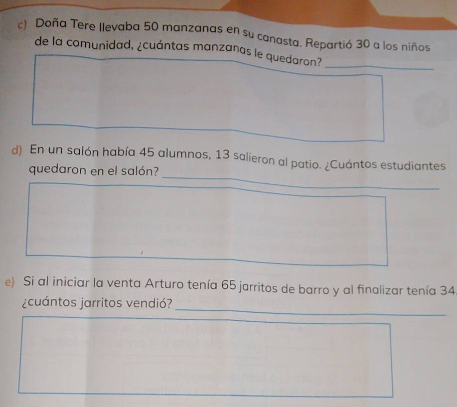 Doña Tere Ilevaba 50 manzanas en su canasta. Repartió 30 a los niños 
de la comunidad, ¿cuántas manzanas le quedaron?_ 
_ 
d) En un salón había 45 alumnos, 13 salieron al patio. ¿Cuántos estudiantes 
quedaron en el salón? 
e) Si al iniciar la venta Arturo tenía 65 jarritos de barro y al finalizar tenía 34
_ 
¿cuántos jarritos vendió?