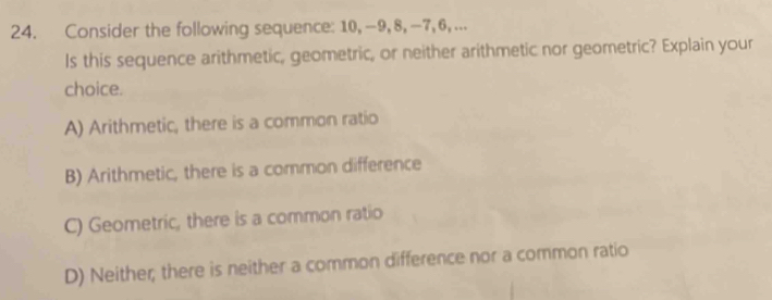 Consider the following sequence: 10, -9, 8, -7, 6, ...
Is this sequence arithmetic, geometric, or neither arithmetic nor geometric? Explain your
choice.
A) Arithmetic, there is a common ratio
B) Arithmetic, there is a common difference
C) Geometric, there is a common ratio
D) Neither; there is neither a common difference nor a common ratio