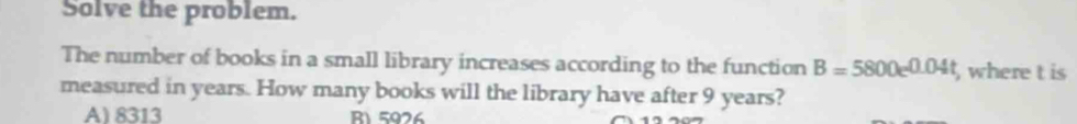 Solve the problem.
The number of books in a small library increases according to the function B=5800e^(0.04t) where t is
measured in years. How many books will the library have after 9 years?
A) 8313 R1 5926