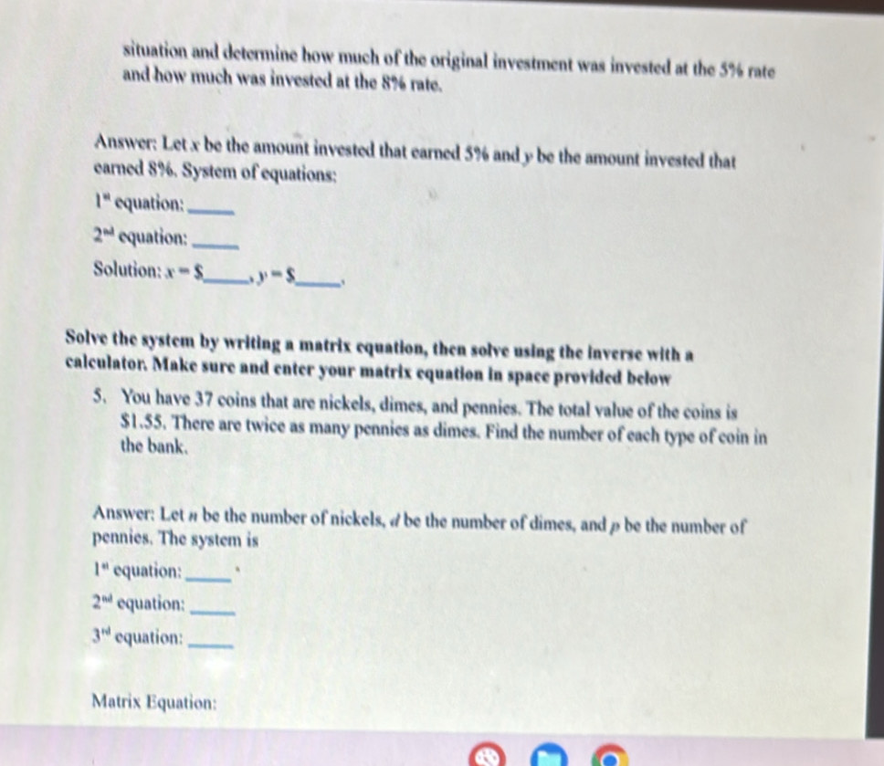 situation and determine how much of the original investment was invested at the 5% rate 
and how much was invested at the 8% rate. 
Answer: Let x be the amount invested that earned 5% and y be the amount invested that 
earned 8%. System of equations:
1^n equation:_
2^(nd) equation:_ 
Solution: x-s _ y-$ _ 、 
Solve the system by writing a matrix equation, then solve using the inverse with a 
calculator. Make sure and enter your matrix equation in space provided below 
5. You have 37 coins that are nickels, dimes, and pennies. The total value of the coins is
$1.55. There are twice as many pennies as dimes. Find the number of each type of coin in 
the bank. 
Answer: Let # be the number of nickels, # be the number of dimes, and ρbe the number of 
pennies. The system is
1^(st) equation:_
2^(nd) equation:_
3^(rd) equation:_ 
Matrix Equation: