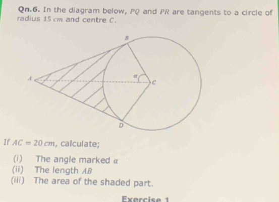 Qn.6. In the diagram below, PQ and PR are tangents to a circle of 
radius 15 cm and centre C. 
If AC=20cm , calculate; 
(i) The angle marked α
(ii) The length AB
(iii) The area of the shaded part. 
Exercise 1