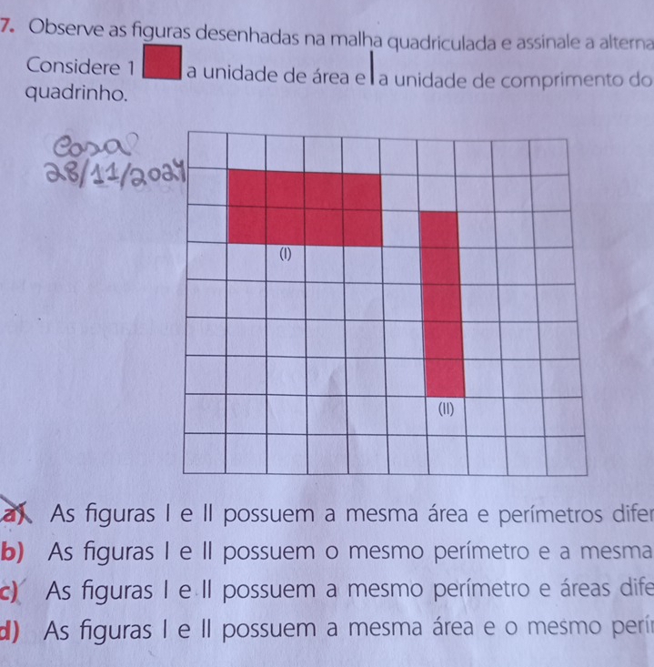 Observe as figuras desenhadas na malha quadriculada e assinale a alterna
Considere 1 a unidade de área e a unidade de comprimento do
quadrinho.
a As figuras I e II possuem a mesma área e perímetros difer
b) As figuras I e II possuem o mesmo perímetro e a mesma
c) As figuras I e II possuem a mesmo perímetro e áreas dife
d) As figuras I e II possuem a mesma área e o mesmo perín