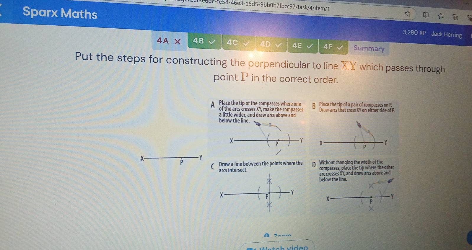 ee6dc-fe58-46e3-a6d5-9bb0b7fbcc97/task/4/item/1
Sparx Maths
3,290 XP Jack Herring
∠ A × 4B 4C 4D 4E 4F Summary
Put the steps for constructing the perpendicular to line XY which passes through
point P in the correct order.
Place the tip of the compasses where one B Place the tip of a pair of compasses on P.
of the arcs crosses XY, make the compasses Draw arcs that cross XY on either side of P.
a little wider, and draw arcs above and
X -
- Y
P Draw a line between the points where the Without changing the width of the
arcs intersect. compasses, place the tip where the other
arc crosses XY, and draw arcs above and
below the line.
X
- Y
P
Y
P
X
a Tnnm