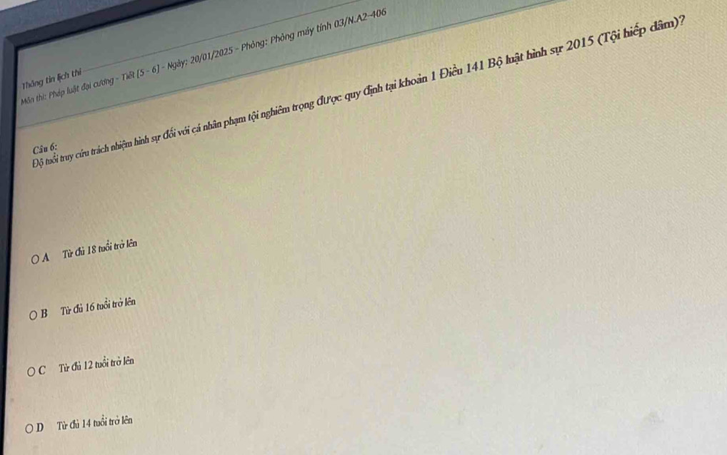 Môn thi: Pháp luật đại cương Độ tuổi truy cứu trách nhiệm hình sự đổi với cá nhân phạm tội nghiêm trọng được quy định tại khoản 1 Điều 141 Bộ luật hình sự 2015 (Tội hiếp dâm)
Thông tin lịch thi
-Tkθ  5-6J-Ngay : 20/01/2025 - Phỏng: Phỏng máy tính 03/N.A2-406
Câu 6:
O A Từ Củ 18 tuổi trở lên
B Từ Củ 16 tuổi trở lên
C Từ đủ 12 tuổi trở lên
D Từ đủ 14 tuổi trở lên