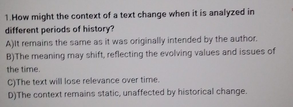 How might the context of a text change when it is analyzed in
different periods of history?
A)It remains the same as it was originally intended by the author.
B)The meaning may shift, reflecting the evolving values and issues of
the time.
C)The text will lose relevance over time.
D)The context remains static, unaffected by historical change.