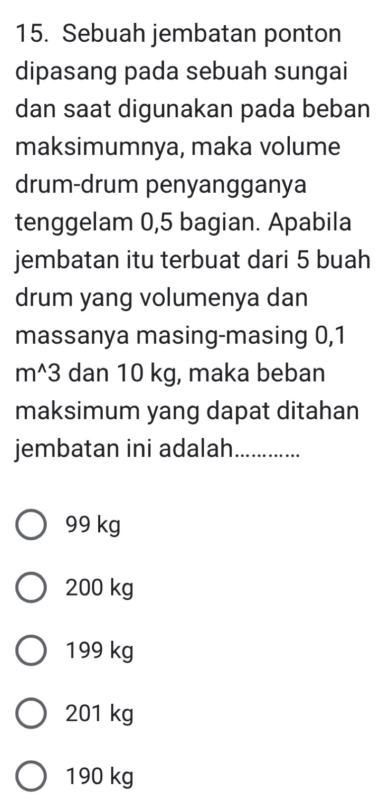 Sebuah jembatan ponton
dipasang pada sebuah sungai
dan saat digunakan pada beban
maksimumnya, maka volume
drum-drum penyangganya
tenggelam 0,5 bagian. Apabila
jembatan itu terbuat dari 5 buah
drum yang volumenya dan
massanya masing-masing 0,1
m^3 dan 10 kg, maka beban
maksimum yang dapat ditahan
jembatan ini adalah_
99 kg
200 kg
199 kg
201 kg
190 kg