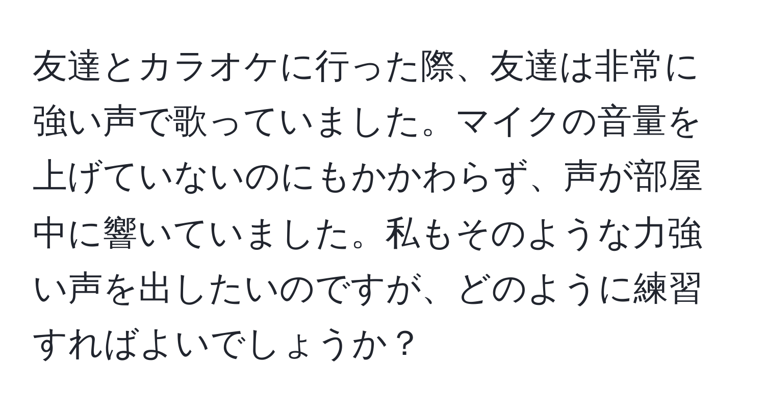 友達とカラオケに行った際、友達は非常に強い声で歌っていました。マイクの音量を上げていないのにもかかわらず、声が部屋中に響いていました。私もそのような力強い声を出したいのですが、どのように練習すればよいでしょうか？