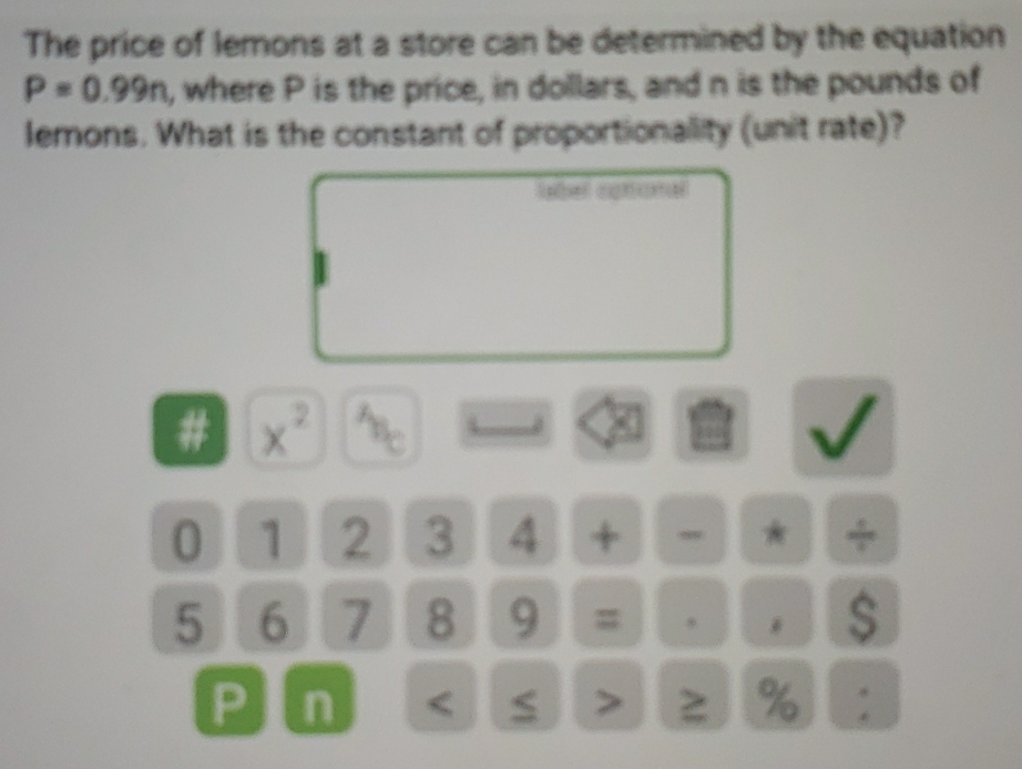 The price of lemons at a store can be determined by the equation
P=0.99n , where P is the price, in dollars, and n is the pounds of 
lemons. What is the constant of proportionality (unit rate)? 
# x^2
0 1 2 3 4 + , * +
5 6 7 8 9 = * $
P n < > % :