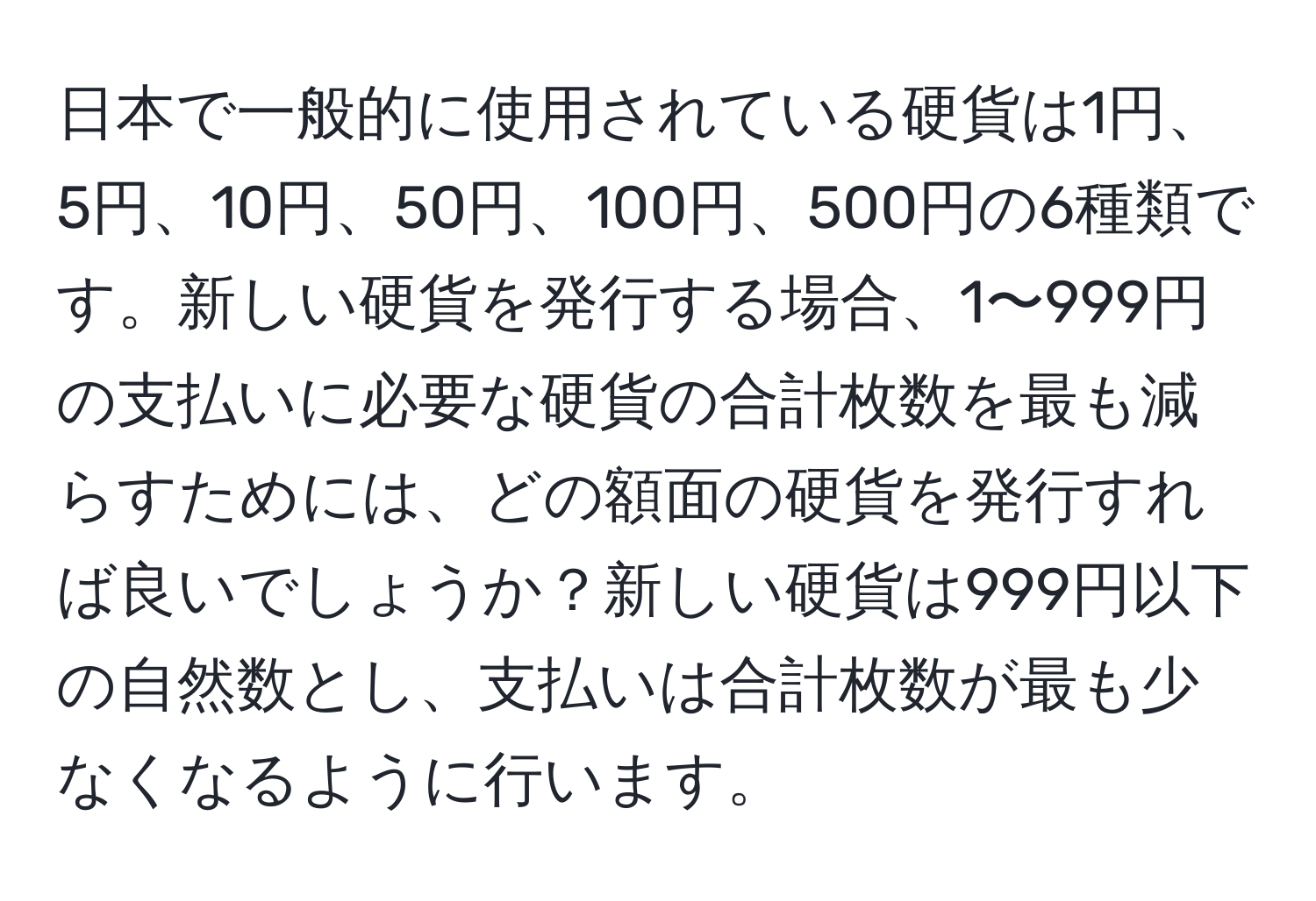 日本で一般的に使用されている硬貨は1円、5円、10円、50円、100円、500円の6種類です。新しい硬貨を発行する場合、1〜999円の支払いに必要な硬貨の合計枚数を最も減らすためには、どの額面の硬貨を発行すれば良いでしょうか？新しい硬貨は999円以下の自然数とし、支払いは合計枚数が最も少なくなるように行います。