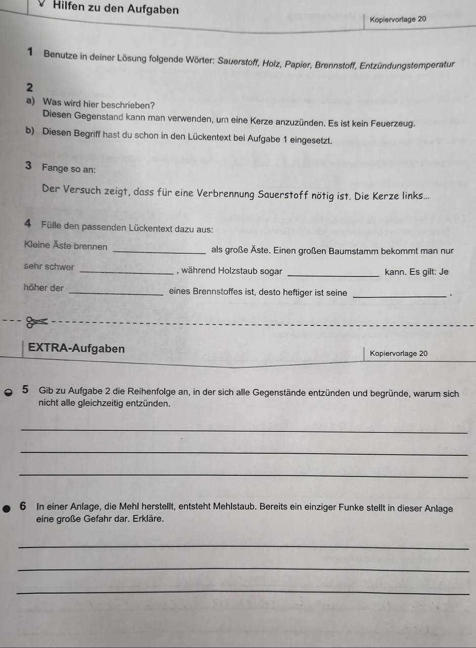 Hilfen zu den Aufgaben 
Kopiervorlage 20 
1 Benutze in deiner Lösung folgende Wörter: Sauerstoff, Holz, Papier, Brennstoff, Entzündungstemperatur 
2 
a) Was wird hier beschrieben? 
Diesen Gegenstand kann man verwenden, um eine Kerze anzuzünden. Es ist kein Feuerzeug. 
b) Diesen Begriff hast du schon in den Lückentext bei Aufgabe 1 eingesetzt. 
3 Fange so an: 
Der Versuch zeigt, dass für eine Verbrennung Sauerstoff nötig ist. Die Kerze links... 
4 Fülle den passenden Lückentext dazu aus: 
Kleine Åste brennen _als große Äste. Einen großen Baumstamm bekommt man nur 
sehr schwer _, während Holzstaub sogar _kann. Es gilt: Je 
höher der _eines Brennstoffes ist, desto heftiger ist seine_ 
. 
EXTRA-Aufgaben 
Kopiervorlage 20 
5 Gib zu Aufgabe 2 die Reihenfolge an, in der sich alle Gegenstände entzünden und begründe, warum sich 
nicht alle gleichzeitig entzünden. 
_ 
_ 
_ 
6 In einer Anlage, die Mehl herstellt, entsteht Mehlstaub. Bereits ein einziger Funke stellt in dieser Anlage 
eine große Gefahr dar. Erkläre. 
_ 
_ 
_