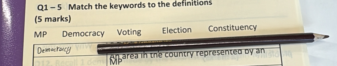 Match the keywords to the definitions
(5 marks)
MP Democracy Voting Election Constituency
Democroicy
An area in the country represented by an