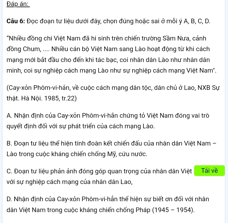 Đáp án:
Câu 6: Đọc đoạn tư liệu dưới đây, chọn đúng hoặc sai ở mỗi ý A, B, C, D.
'"Nhiều đồng chi Việt Nam đã hi sinh trên chiến trường Sầm Nưa, cảnh
đồng Chum, .... Nhiều cán bộ Việt Nam sang Lào hoạt động từ khi cách
mạng mới bắt đầu cho đến khi tác bạc, coi nhân dân Lào như nhân dân
minh, coi sự nghiệp cách mạng Lào như sự nghiệp cách mạng Việt Nam".
(Cay-xỏn Phôm-vi-hản, về cuộc cách mạng dân tộc, dân chủ ở Lao, NXB Sự
thật. Hà Nội. 1985, tr.22)
A. Nhận định của Cay-xỏn Phôm-vi-hắn chứng tỏ Việt Nam đóng vai trò
quyết định đối với sự phát triển của cách mạng Lào.
B. Đoạn tư liệu thể hiện tính đoàn kết chiến đấu của nhân dân Việt Nam -
Lào trong cuộc kháng chiến chống Mỹ, cứu nước.
C. Đoạn tư liệu phản ảnh đóng góp quan trọng của nhân dân Việt Tải về
với sự nghiệp cách mạng của nhân dân Lao,
D. Nhận định của Cay-xỏn Phôm-vi-hẳn thể hiện sự biết ơn đối với nhân
dân Việt Nam trong cuộc kháng chiến chống Pháp ở (1945-1954).