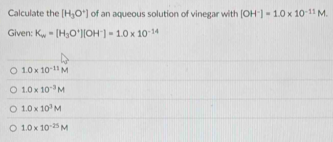 Calculate the [H_3O^+] of an aqueous solution of vinegar with [OH^-]=1.0* 10^(-11)M. 
Given: K_w=[H_3O^+][OH^-]=1.0* 10^(-14)
1.0* 10^(-11)M
1.0* 10^(-3)M
1.0* 10^3M
1.0* 10^(-25)M