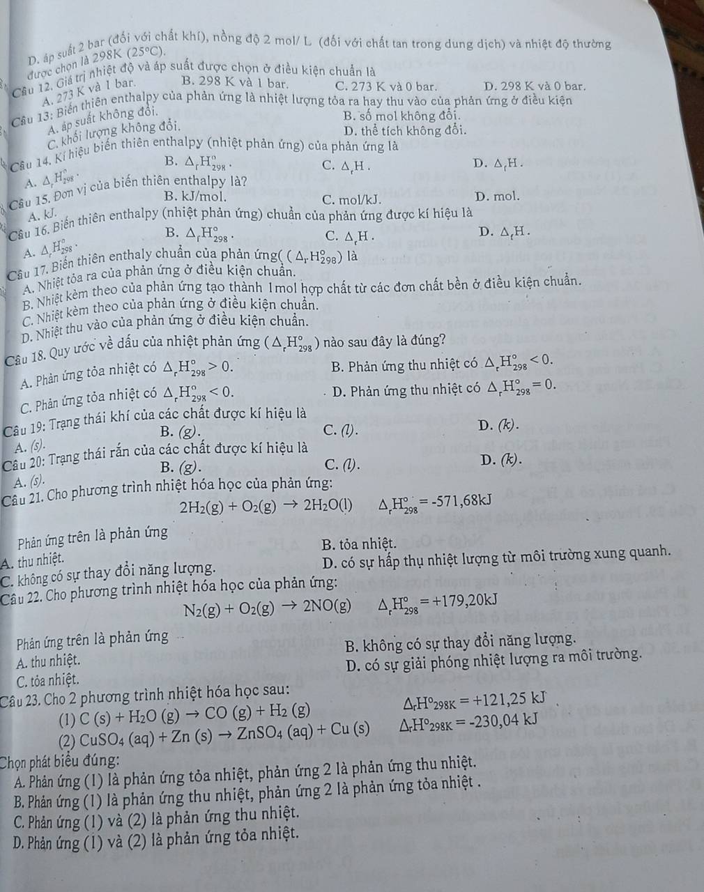 D. áp suất 2 bar (độ kất khí), nồng độ 2 mol/ L (đối với chất tan trong dung dịch) và nhiệt độ thường
được chọn là 298K (25°C).
Câu 12, Giá trị nhiệt độ và áp suất được chọn ở điều kiện chuẩn là
A. 273 K và 1 bar. B. 298 K và 1 bar. C. 273 K và 0 bar. D. 298 K và 0 bar.
2. Cầu 13: Biển thiên enthalpy của phản ứng là nhiệt lượng tỏa ra hay thu vào của phản ứng ở điều kiện
A. áp suất không đổi.
B. số mol không đổi.
C. khối lượng không đối
D. thể tích không đổi.
Cầâu 14, Kí hiệu biển thiên enthalpy (nhiệt phản ứng) của phản ứng là
A. △ _rH_(298)^n. B. △ _rH_(298)°.
D.
C. △ _rH. △ _rH.
Câu 15, Đơn vị của biến thiên enthalpy là?
B. kJ/mol. C. mol/kJ. D. mol.
A. kJ.
Câu 16. Biến thiên enthalpy (nhiệt phản ứng) chuẩn của phản ứng được kí hiệu là
A. △ _rH_(298)°.
B. △ _rH_(298)°. C. △ _rH.
D. △ _tH.
Câu 17, Biến thiên enthaly chuẩn của phản ứng (C△ _rH_(298)°) là
A. Nhiệt tỏa ra của phản ứng ở điều kiện chuẩn.
B. Nhiệt kèm theo của phản ứng tạo thành 1mol hợp chất từ các đơn chất bền ở điều kiện chuẩn.
C. Nhiệt kèm theo của phản ứng ở điều kiện chuẩn.
D. Nhiệt thu vào của phản ứng ở điều kiện chuẩn.
Câu 18. Quy ước về dấu của nhiệt phản ứng (△ _rH_(298)°) nào sau đây là đúng?
A. Phản ứng tỏa nhiệt có △ _rH_(298)°>0.
B. Phản ứng thu nhiệt có △ _rH_(298)°<0.
C. Phản ứng tỏa nhiệt có △ _rH_(298)°<0.
D. Phản ứng thu nhiệt có △ _rH_(298)°=0.
Câu 19: Trạng thái khí của các chất được kí hiệu là
A. (s). B. (g)
C. (l).
D. (k).
Câu 20: Trạng thái rắn của các chất được kí hiệu là
B. (g). C. (l) .
D. (k).
A. (s).
Câu 21. Cho phương trình nhiệt hóa học của phản ứng:
2H_2(g)+O_2(g)to 2H_2O(l) △ _rH_(298)°=-571,68kJ
Phản ứng trên là phản ứng
B. tỏa nhiệt.
A. thu nhiệt.
C. không có sự thay đổi năng lượng. D. có sự hấp thụ nhiệt lượng từ môi trường xung quanh.
Câu 22. Cho phương trình nhiệt hóa học của phản ứng:
N_2(g)+O_2(g)to 2NO(g) △ _rH_(298)°=+179,20kJ
Phản ứng trên là phản ứng
A. thu nhiệt.  B. không có sự thay đổi năng lượng.
C. tỏa nhiệt. D. có sự giải phóng nhiệt lượng ra môi trường.
Câu 23. Cho 2 phương trình nhiệt hóa học sau:
(1) C(s)+H_2O(g)to CO(g)+H_2(g)
△ _rH°298K=+121,25kJ
(2) CuSO_4(aq)+Zn(s)to ZnSO_4(aq)+Cu(s) △ _rH°_298K=-230,04kJ
Chọn phát biểu đúng:
A. Phản ứng (1) là phản ứng tỏa nhiệt, phản ứng 2 là phản ứng thu nhiệt.
B. Phản ứng (1) là phản ứng thu nhiệt, phản ứng 2 là phản ứng tỏa nhiệt .
C. Phản ứng (1) và (2) là phản ứng thu nhiệt.
D. Phản ứng (1) và (2) là phản ứng tỏa nhiệt.