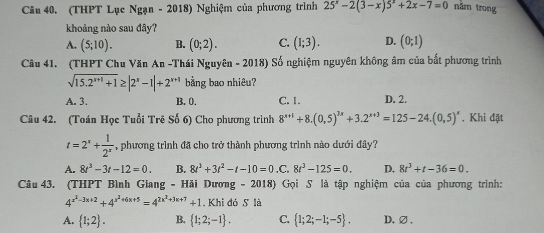 (THPT Lục Ngạn - 2018) Nghiệm của phương trình 25^x-2(3-x)5^x+2x-7=0 năm trong
khoảng nào sau đây?
D.
A. (5;10). B. (0;2). C. (1;3). (0;1)
Câu 41. (THPT Chu Văn An -Thái Nguyên - 2018) Số nghiệm nguyên không âm của bất phương trình
sqrt(15.2^(x+1)+1)≥ |2^x-1|+2^(x+1) bằng bao nhiêu?
A. 3. B. 0. C. 1. D. 2.
Câu 42. (Toán Học Tuổi Trẻ Số 6) Cho phương trình 8^(x+1)+8.(0,5)^3x+3.2^(x+3)=125-24.(0,5)^x. Khi đặt
t=2^x+ 1/2^x  , phương trình đã cho trở thành phương trình nào dưới đây?
A. 8t^3-3t-12=0. B. 8t^3+3t^2-t-10=0 .C. 8t^3-125=0. D. 8t^3+t-36=0. 
Câu 43. (THPT Bình Giang - Hải Dương - 2018) Gọi S là tập nghiệm của của phương trình:
4^(x^2)-3x+2+4^(x^2)+6x+5=4^(2x^2)+3x+7+1. Khi đó S là
B.
A.  1;2.  1;2;-1. C.  1;2;-1;-5. D.∅ .