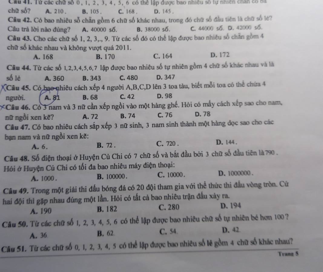 Cầu 41. Từ các chữ số 0, 1, 2, 3, 4, 5, 6 có thể lập được bao nhiều số tự nhiên chăn có ba
chữ số? A. 210 . B. 105 . C. 168 . D. 145 .
Câu 42. Có bao nhiêu sỗ chẵn gồm 6 chữ số khác nhau, trong đó chữ số đầu tiên là chữ số lẻ?
Câu trả lời nào đúng? A. 40000 số. B. 38000 số. C. 44000 số. D. 42000 số.
Câu 43. Cho các chữ số 1, 2, 3,., 9. Từ các số đó có thể lập được bao nhiêu số chẵn gồm 4
chữ số khác nhau và không vượt quá 2011.
A. 168 B. 170 C. 164 D. 172
Câu 44. Từ các số 1,2,3,4,5,6,7 lập được bao nhiêu số tự nhiên gồm 4 chữ số khác nhau và là
số lè A. 360 B. 343 C. 480 D. 347
Câu 45. Có bao nhiêu cách xếp 4 người A,B,C,D lên 3 toa tàu, biết mỗi toa có thể chứa 4
người. A. 81 B. 68 C. 42 D. 98
*Câu 46. Có 3 nam và 3 nữ cần xếp ngồi vào một hàng ghế. Hỏi có mấy cách xếp sao cho nam,
nữ ngồi xen kẽʔ A. 72 B. 74 C. 76 D. 78
Câu 47. Có bao nhiêu cách sắp xếp 3 nữ sinh, 3 nam sinh thành một hàng dọc sao cho các
bạn nam và nữ ngồi xen kẽ:
A. 6. B. 72 . C. 720 . D. 144 .
Câu 48. Số điện thoại ở Huyện Củ Chi có 7 chữ số và bắt đầu bởi 3 chữ số đầu tiên là 790 .
Hỏi ở Huyện Củ Chi có tối đa bao nhiêu máy điện thoại:
A. 1000 . B. 100000 . C. 10000 . D. 1000000 .
Câu 49. Trong một giải thi đấu bóng đá có 20 đội tham gia với thể thức thì đầu vòng tròn. Cử
hai đội thì gặp nhau đúng một lần. Hỏi có tất cả bao nhiêu trận đầu xảy ra.
A. 190 B. 182 C. 280 D. 194
Câu 50. Từ các chữ số 1, 2, 3, 4, 5, 6 có thể lập được bao nhiêu chữ số tự nhiên bé hơn 100 ?
A. 36 B. 62 C.54
D. 42.
Câu 51. Từ các chữ số 0, 1, 2, 3, 4, 5 có thể lập được bao nhiêu số lẻ gồm 4 chữ số khác nhau?
Trang 5