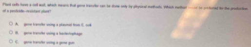 Plant cells have a cell wall, which means that gene transfer can be done onfy by physicall methods. Which method wd be proferred for the production
of a pesticide--resistant plant?
A. gene transfer using a plasmid from E. colll
B. gene transter using a bacteriophage
C. gene transfer using a geme gun