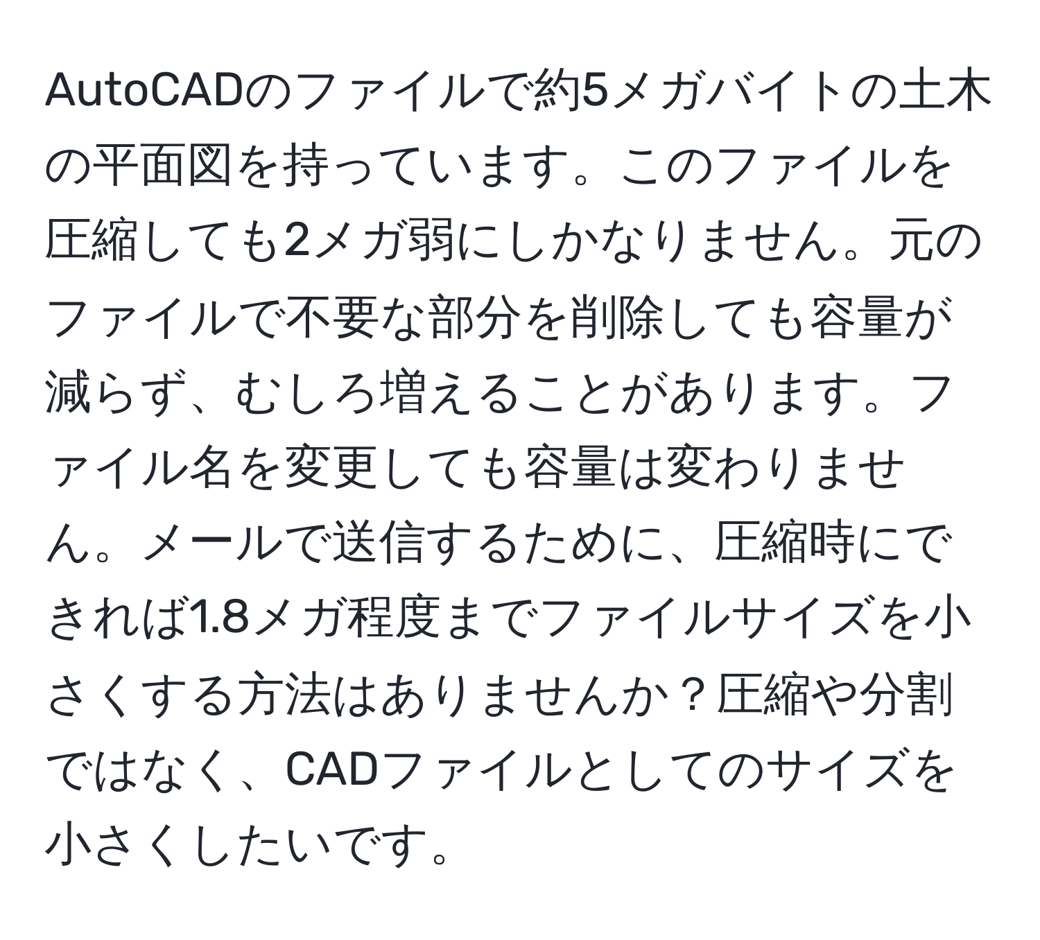 AutoCADのファイルで約5メガバイトの土木の平面図を持っています。このファイルを圧縮しても2メガ弱にしかなりません。元のファイルで不要な部分を削除しても容量が減らず、むしろ増えることがあります。ファイル名を変更しても容量は変わりません。メールで送信するために、圧縮時にできれば1.8メガ程度までファイルサイズを小さくする方法はありませんか？圧縮や分割ではなく、CADファイルとしてのサイズを小さくしたいです。