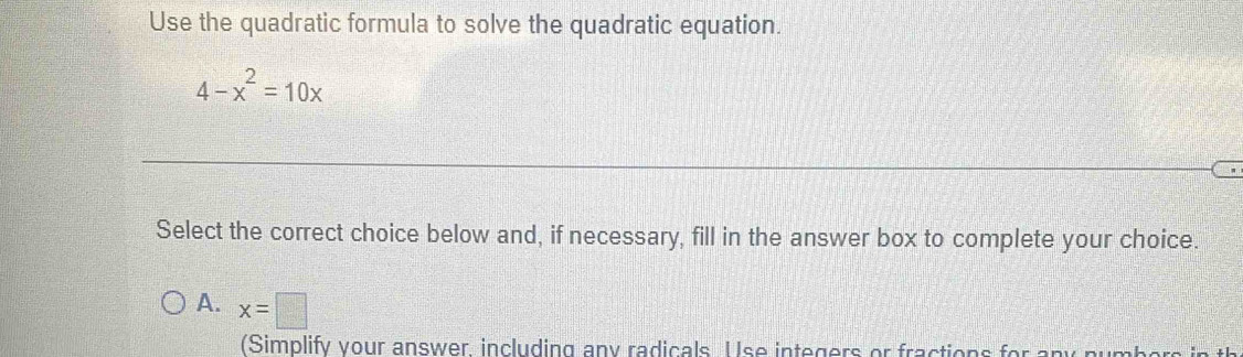 Use the quadratic formula to solve the quadratic equation.
4-x^2=10x
Select the correct choice below and, if necessary, fill in the answer box to complete your choice.
A. x=□
(Simplify your answer, including any radicals U se integers or fraction s for y r