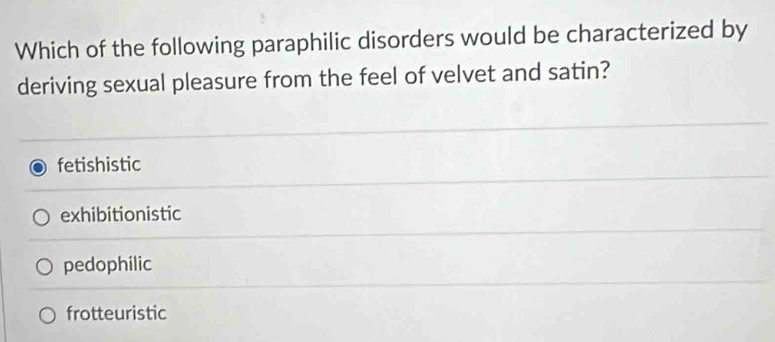 Which of the following paraphilic disorders would be characterized by
deriving sexual pleasure from the feel of velvet and satin?
fetishistic
exhibitionistic
pedophilic
frotteuristic