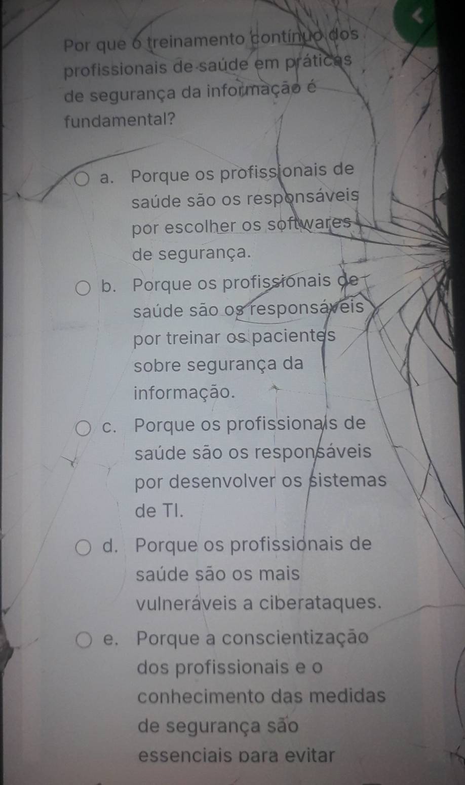 Por que o treinamento contínuo dos
profissionais de saúde em práticas
de segurança da informação é
fundamental?
a. Porque os profissionais de
saúde são os responsáveis
por escolher os softwares
de segurança.
b. Porque os profissionais de
saúde são os responsáveis
por treinar os pacientes
sobre segurança da
informação.
c. Porque os profissionals de
saúde são os responsáveis
por desenvolver os sistemas
de TI.
d. Porque os profissionais de
saúde são os mais
vulneráveis a ciberataques.
e. Porque a conscientização
dos profissionais e o
conhecimento das medidas
de segurança são
essenciais para evitar