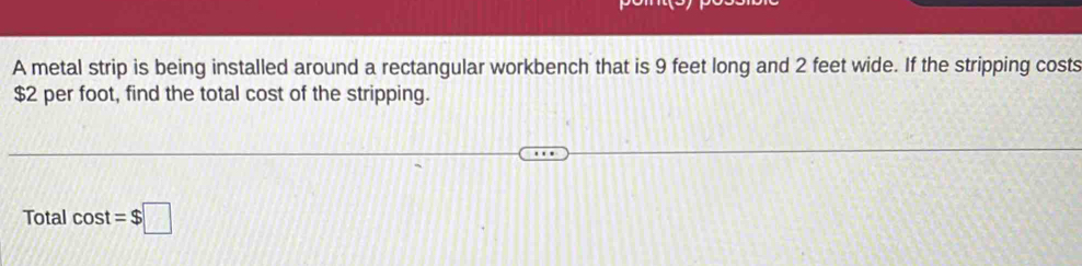 A metal strip is being installed around a rectangular workbench that is 9 feet long and 2 feet wide. If the stripping costs
$2 per foot, find the total cost of the stripping. 
Total cos t=$□