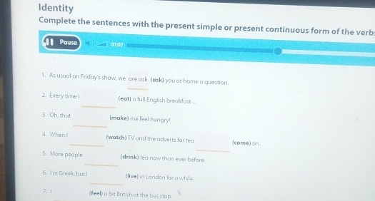 Identity 
Complete the sentences with the present simple or present continuous form of the verb 
Pause 01:07 
_ 
1. As usual on Friday's show, we are ask (ask) you at home a question. 
_ 
2. Every time I (eat) a full English breakfast .. 
_ 
3. Oh, that (make) me feel hungry! 
_ 
4. When I _(watch) TV and the adverts for tea (come) on. 
_ 
5. More people (drink) tea now than ever before. 
_ 
6. I'm Greek, but I (live) in London for a while. 
7. 1 (feel) a bit British at the bus stop.