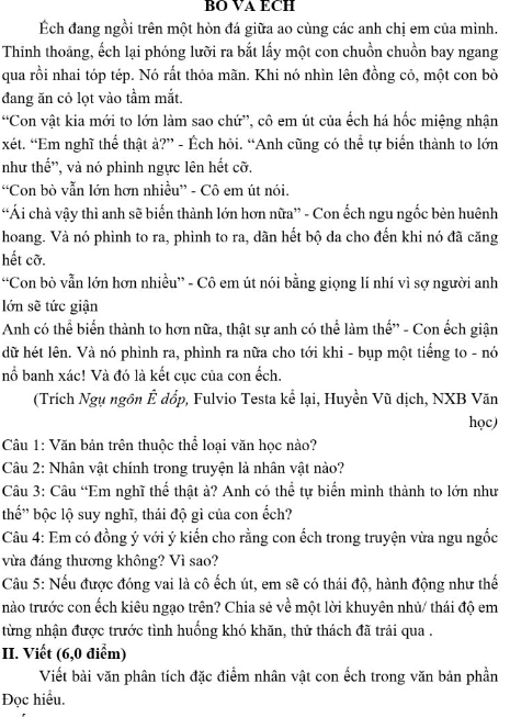 BO VA ECH
Ếch đang ngồi trên một hòn đá giữa ao cùng các anh chị em của mình.
Thinh thoảng, ếch lại phóng lưỡi ra bắt lấy một con chuồn chuồn bay ngang
qua rồi nhai tóp tép. Nó rất thỏa mãn. Khi nó nhìn lên đồng cỏ, một con bò
đang ăn cỏ lọt vào tầm mắt.
“Con vật kia mới to lớn làm sao chứ”, cô em út của ếch há hốc miệng nhận
xét. “Em nghĩ thể thật à?” - Ếch hỏi. “Anh cũng có thể tự biển thành to lớn
như thế'', và nó phình ngực lên hết cỡ.
“Con bò vẫn lớn hơn nhiều” - Cô em út nói.
“Ái chà vậy thì anh sẽ biến thành lớn hơn nữa” - Con ếch ngu ngốc bèn huênh
hoang. Và nó phình to ra, phình to ra, dãn hết bộ da cho đến khi nó đã căng
hết cỡ.
“Con bò vẫn lớn hơn nhiều” - Cô em út nói bằng giọng lí nhí vì sợ người anh
lớn sẽ tức giận
Anh có thể biển thành to hơn nữa, thật sự anh có thể làm thế'' - Con ếch giận
dữ hét lên. Và nó phình ra, phình ra nữa cho tới khi - bụp một tiếng to - nó
nổ banh xác! Và đó là kết cục của con ếch.
(Trích Ngụ ngôn Ê đồp, Fulvio Testa kể lại, Huyền Vũ dịch, NXB Văn
học)
Câu 1: Văn bản trên thuộc thể loại văn học nào?
Câu 2: Nhân vật chính trong truyện là nhân vật nào?
Câu 3: Câu “Em nghĩ thể thật ả? Anh có thể tự biển mình thành to lớn như
thế'' bộc lộ suy nghĩ, thái độ gì của con ếch?
Câu 4: Em có đồng ý với ý kiến cho rằng con ếch trong truyện vừa ngu ngốc
vừa đáng thương không? Vì sao?
Câu 5: Nếu được đóng vai là cô ếch út, em sẽ có thái độ, hành động như thế
nào trước con ếch kiêu ngạo trên? Chia sẻ về một lời khuyên nhủ/ thái độ em
từng nhận được trước tình huống khó khăn, thử thách đã trải qua .
II. Viết (6,0 điểm)
Viết bài văn phân tích đặc điểm nhân vật con ếch trong văn bản phần
Đọc hiều.