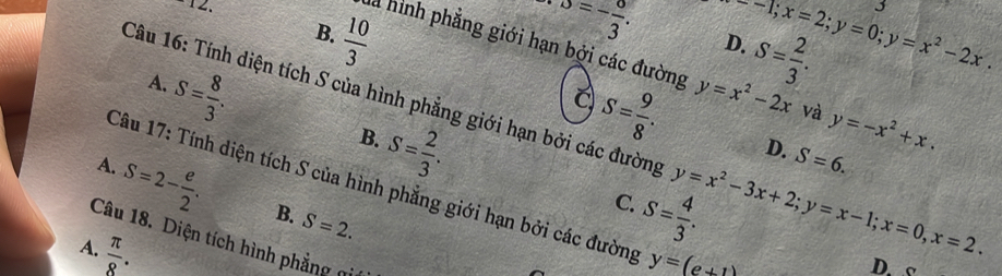 o=- o/3 .
x--1; x=2; y=0; y=x^2-2x. 
3
S= 2/3 . 
D.
B.  10/3  S= 9/8 . 
là hình phẳng giới hạn bởi các đường y=x^2-2x và y=-x^2+x.
S= 8/3 . 
A.
Câu 16: Tính diện tích S của hình phẳng giới hạn bởi các đường y=x^2-3x+2; y=x-1; x=0, x=2.
S= 2/3 . 
B.
D. S=6.
A.
Câu 17: Tính diện tích S của hình phẳng giới hạn bởi các đường y=(e+1)
S=2- e/2 . B. S=2.
S= 4/3 . 
C.
Câu 18. Diện tích hình phẳng gi
A.  π /8 .
D. o