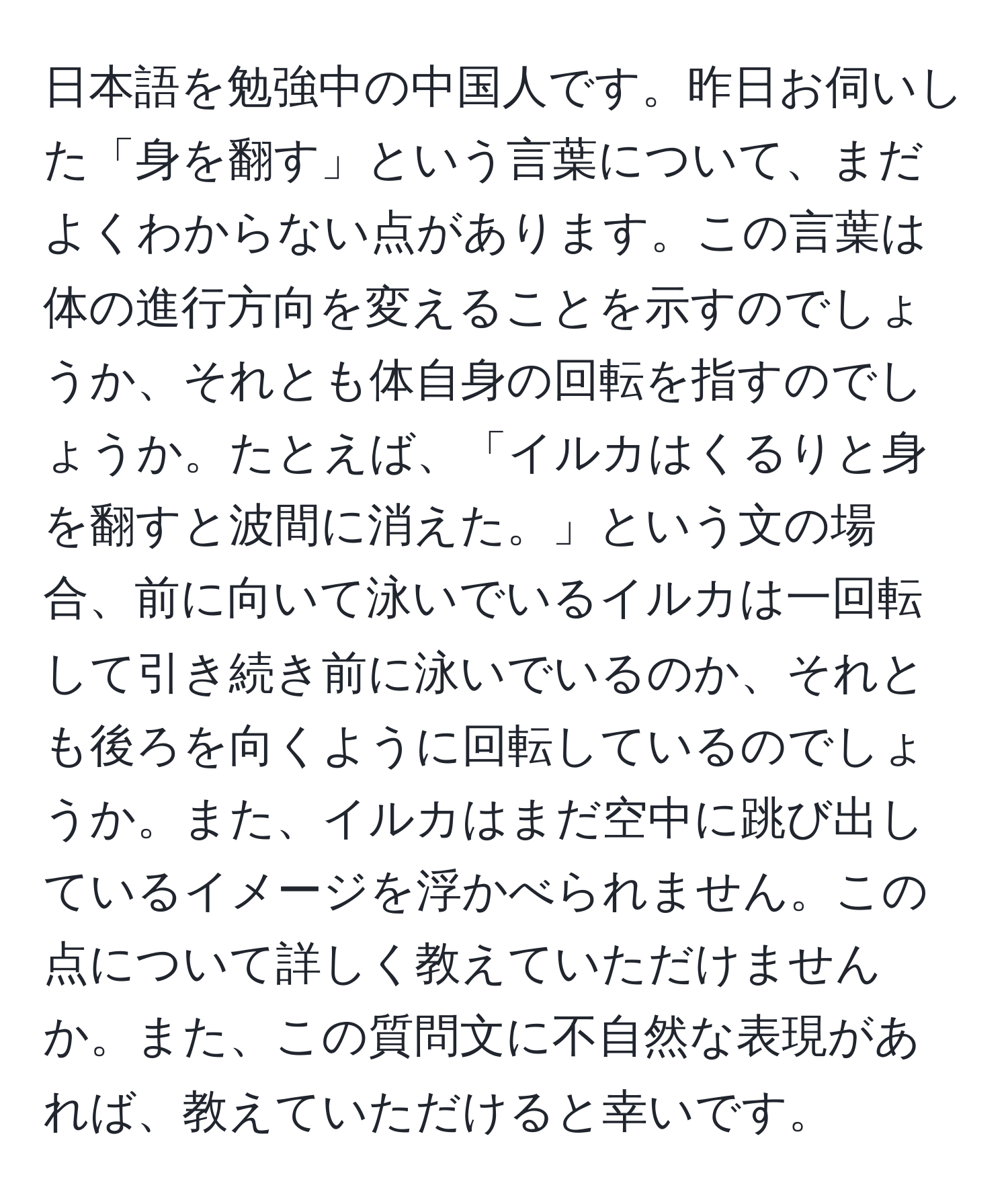 日本語を勉強中の中国人です。昨日お伺いした「身を翻す」という言葉について、まだよくわからない点があります。この言葉は体の進行方向を変えることを示すのでしょうか、それとも体自身の回転を指すのでしょうか。たとえば、「イルカはくるりと身を翻すと波間に消えた。」という文の場合、前に向いて泳いでいるイルカは一回転して引き続き前に泳いでいるのか、それとも後ろを向くように回転しているのでしょうか。また、イルカはまだ空中に跳び出しているイメージを浮かべられません。この点について詳しく教えていただけませんか。また、この質問文に不自然な表現があれば、教えていただけると幸いです。