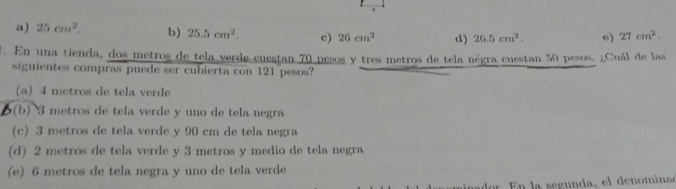 、
a) 25cm^2.
b) 25.5cm^2. c) 26cm^2 e) 27cm^2.
d) 26.5cm^2. 
. En una tienda, dos metros de tela verde cuestan 70 pesos y tres metros de tela négra cuestan 50 pesos. ¿Cuál de las
siguientes compras puede ser cubierta con 121 pesos?
(a) 4 metros de tela verde
(b) 3 metros de tela verde y uno de tela negra
(c) 3 metros de tela verde y 90 cm de tela negra
(d) 2 metros de tela verde y 3 metros y medio de tela negra
(e) 6 metros de tela negra y uno de tela verde
r E n la segunda, el denomina