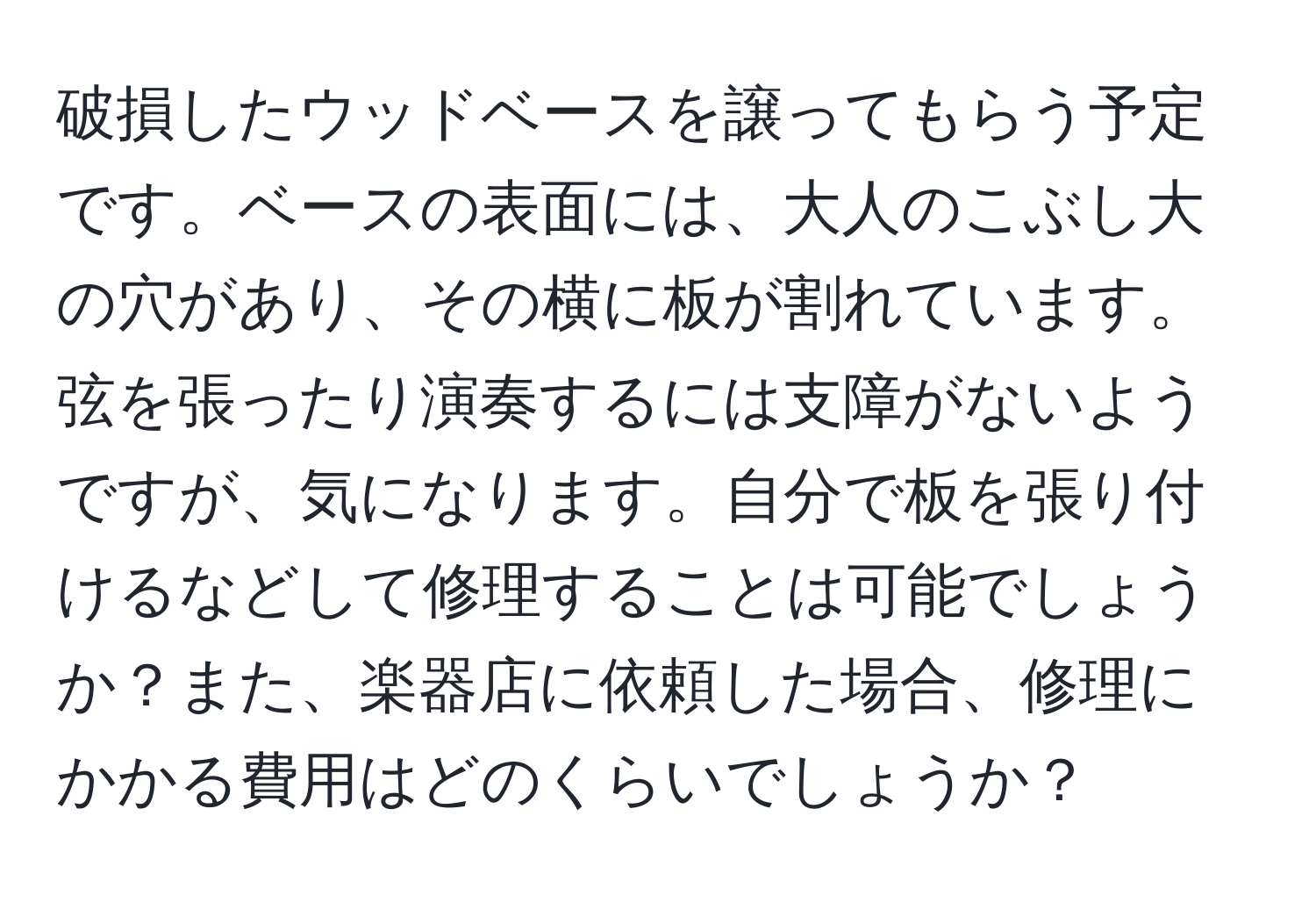 破損したウッドベースを譲ってもらう予定です。ベースの表面には、大人のこぶし大の穴があり、その横に板が割れています。弦を張ったり演奏するには支障がないようですが、気になります。自分で板を張り付けるなどして修理することは可能でしょうか？また、楽器店に依頼した場合、修理にかかる費用はどのくらいでしょうか？