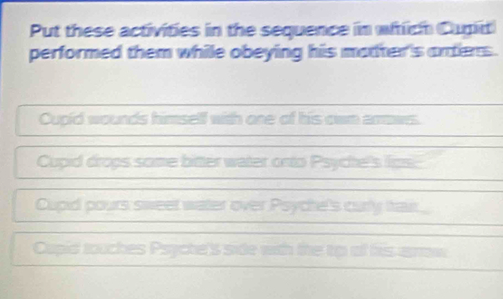 Put these activities in the sequence in wiich Cupit 
performed them while obeying his matter's arters . 
Cupid wounds himself with one of his own arows. 
Cupid drops some bitter water orto Ps es los 
Cupid pours sweet water over Psych curytan 
Cupid touches Psyche's side with the tp of his arw