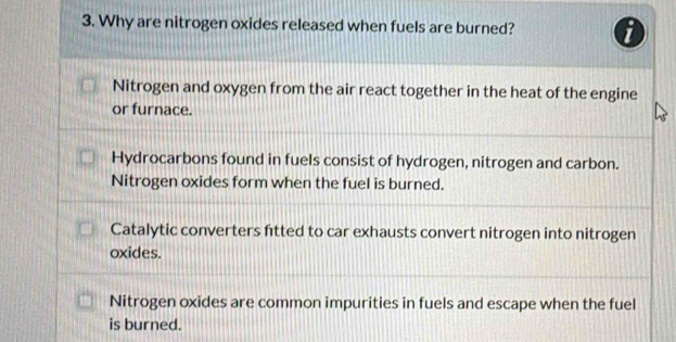 Why are nitrogen oxides released when fuels are burned?
Nitrogen and oxygen from the air react together in the heat of the engine
or furnace.
Hydrocarbons found in fuels consist of hydrogen, nitrogen and carbon.
Nitrogen oxides form when the fuel is burned.
Catalytic converters fitted to car exhausts convert nitrogen into nitrogen
oxides.
Nitrogen oxides are common impurities in fuels and escape when the fuel
is burned.