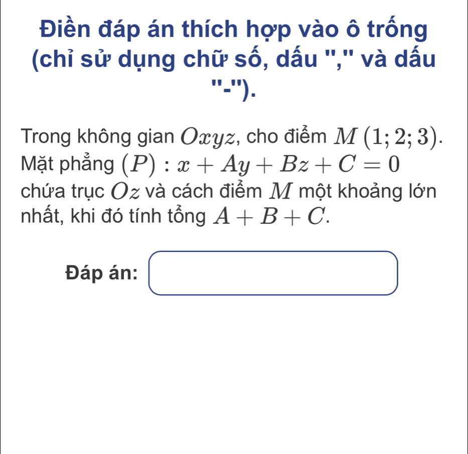 Điền đáp án thích hợp vào ô trống 
(chỉ sử dụng chữ số, dấu '','' và dấu 
''1'= ''). 
Trong không gian Oxyz, cho điểm M(1;2;3). 
Mặt phẳng P): x+Ay+Bz+C=0
chứa trục Oz và cách điểm M một khoảng lớn 
nhất, khi đó tính tổng A+B+C. 
Đáp án: □