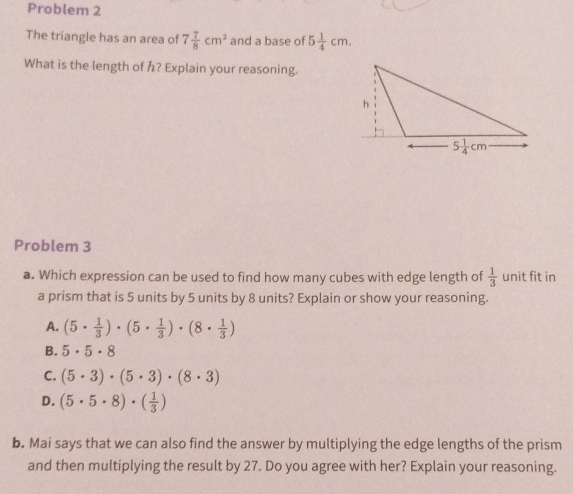 Problem 2
The triangle has an area of 7 7/8 cm^2 and a base of 5 1/4 cm.
What is the length of h? Explain your reasoning.
Problem 3
a. Which expression can be used to find how many cubes with edge length of  1/3  unit fit in
a prism that is 5 units by 5 units by 8 units? Explain or show your reasoning.
A. (5·  1/3 )· (5·  1/3 )· (8·  1/3 )
B. 5· 5· 8
C. (5· 3)· (5· 3)· (8· 3)
D. (5· 5· 8)· ( 1/3 )
b. Mai says that we can also find the answer by multiplying the edge lengths of the prism
and then multiplying the result by 27. Do you agree with her? Explain your reasoning.