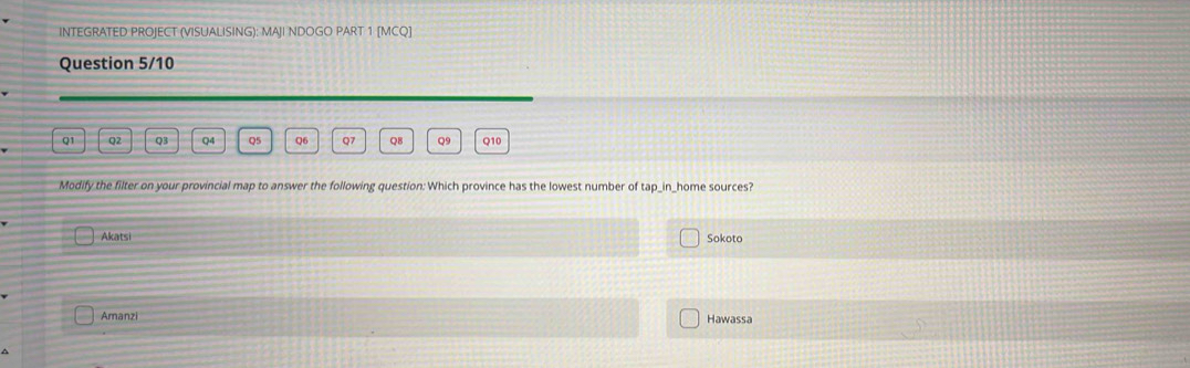 INTEGRATED PROJECT (VISUALISING): MAJI NDOGO PART 1 [MCQ]
Question 5/10
Q1 Q2 Q3 Q4 Q5 Q6 Q7 QB Q9 Q10
Modify the filter on your provincial map to answer the following question: Which province has the lowest number of tap_in_home sources?
Akatsi Sokoto
Amanzi Hawassa