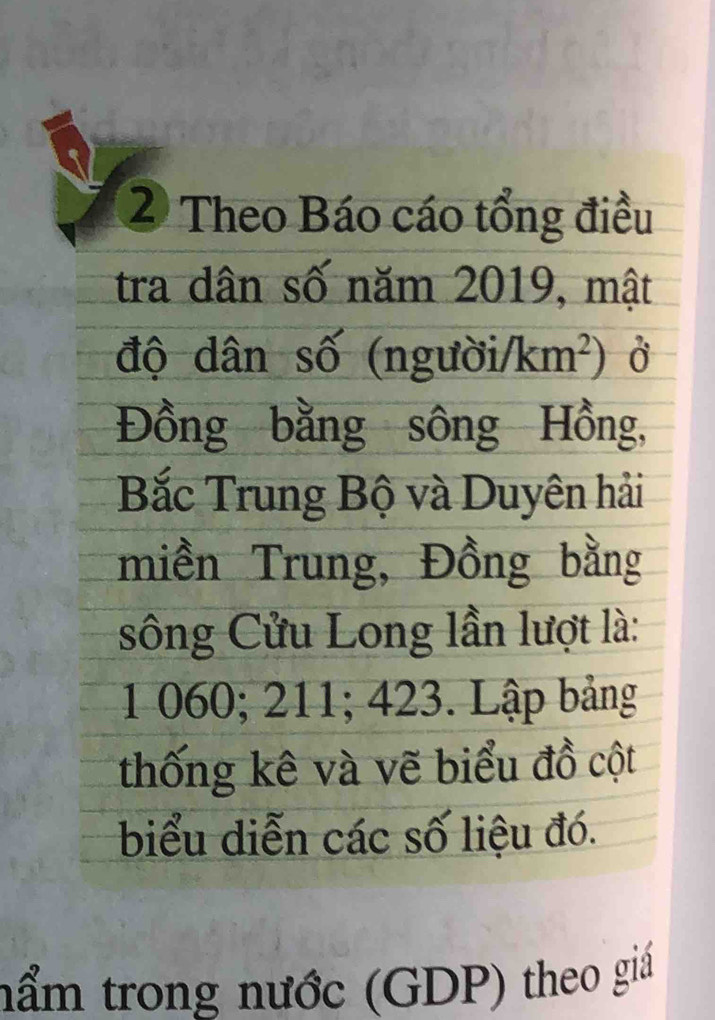 Theo Báo cáo tổng điều 
tra dân số năm 2019, mật 
độ dân số (ng uoi/km^2) Ở 
Đồng bằng sông Hồng, 
Bắc Trung Bộ và Duyên hải 
miền Trung, Đồng bằng 
sông Cửu Long lần lượt là: 
1 060; 211; 423. Lập bảng 
thống kê và vẽ biểu đồ cột 
biểu diễn các số liệu đó. 
nẩm trong nước (GDP) theo giá