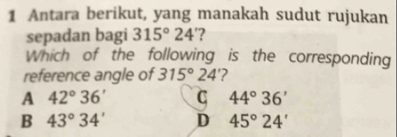 Antara berikut, yang manakah sudut rujukan
sepadan bagi 315°24 ?
Which of the following is the corresponding
reference angle of 315°24 '?
A 42°36'
C 44°36'
B 43°34'
D 45°24'