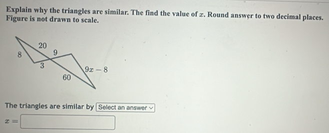 Explain why the triangles are similar. The find the value of x. Round answer to two decimal places.
Figure is not drawn to scale.
The triangles are similar by | Select an answer
x=□