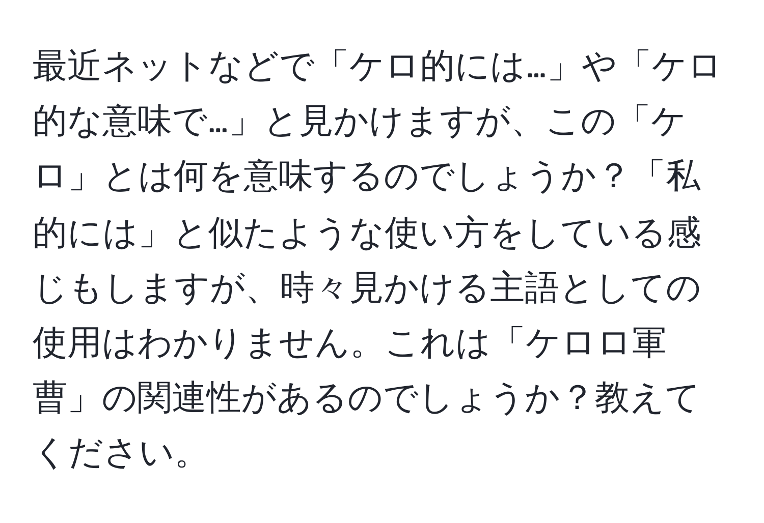 最近ネットなどで「ケロ的には…」や「ケロ的な意味で…」と見かけますが、この「ケロ」とは何を意味するのでしょうか？「私的には」と似たような使い方をしている感じもしますが、時々見かける主語としての使用はわかりません。これは「ケロロ軍曹」の関連性があるのでしょうか？教えてください。