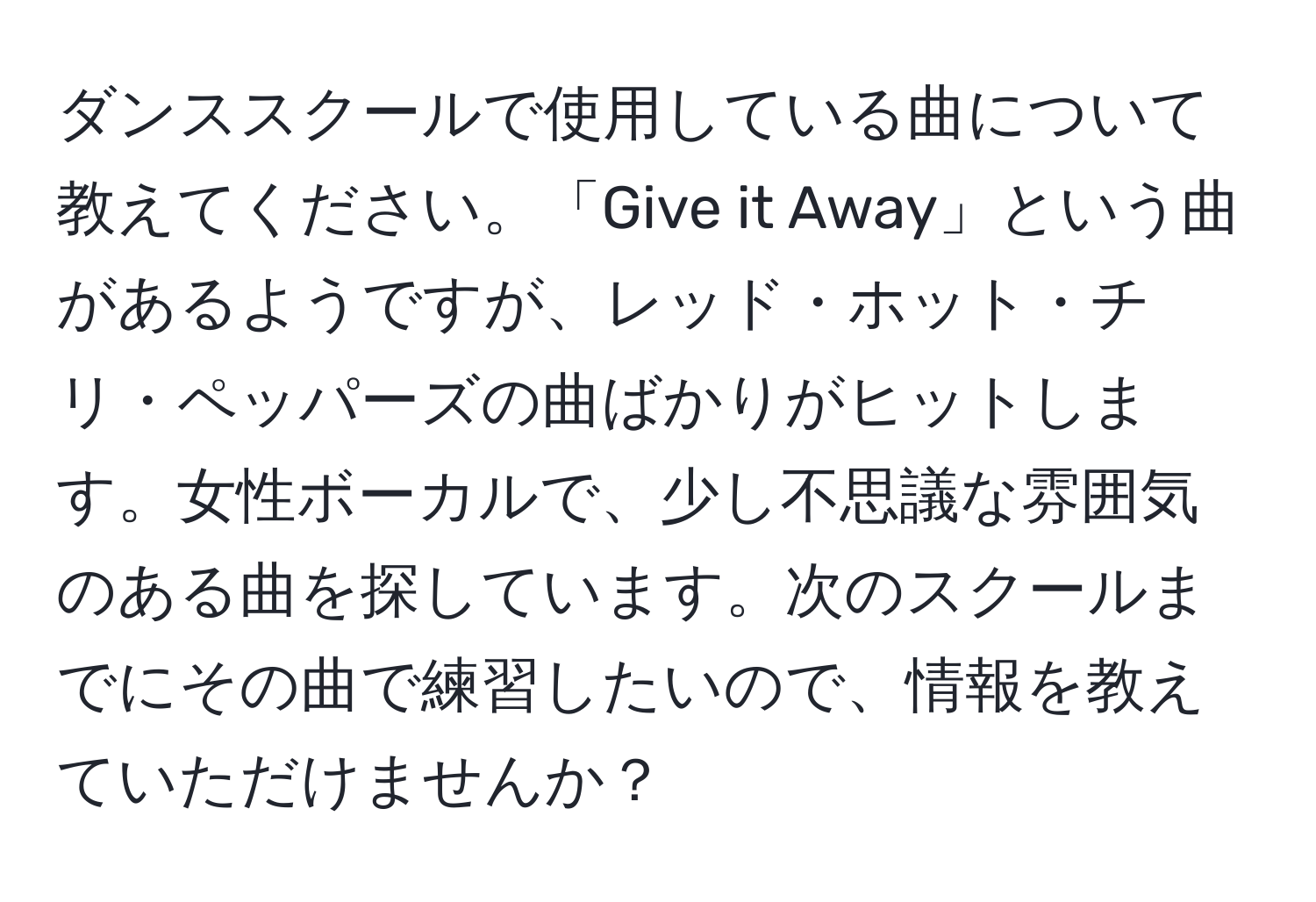 ダンススクールで使用している曲について教えてください。「Give it Away」という曲があるようですが、レッド・ホット・チリ・ペッパーズの曲ばかりがヒットします。女性ボーカルで、少し不思議な雰囲気のある曲を探しています。次のスクールまでにその曲で練習したいので、情報を教えていただけませんか？