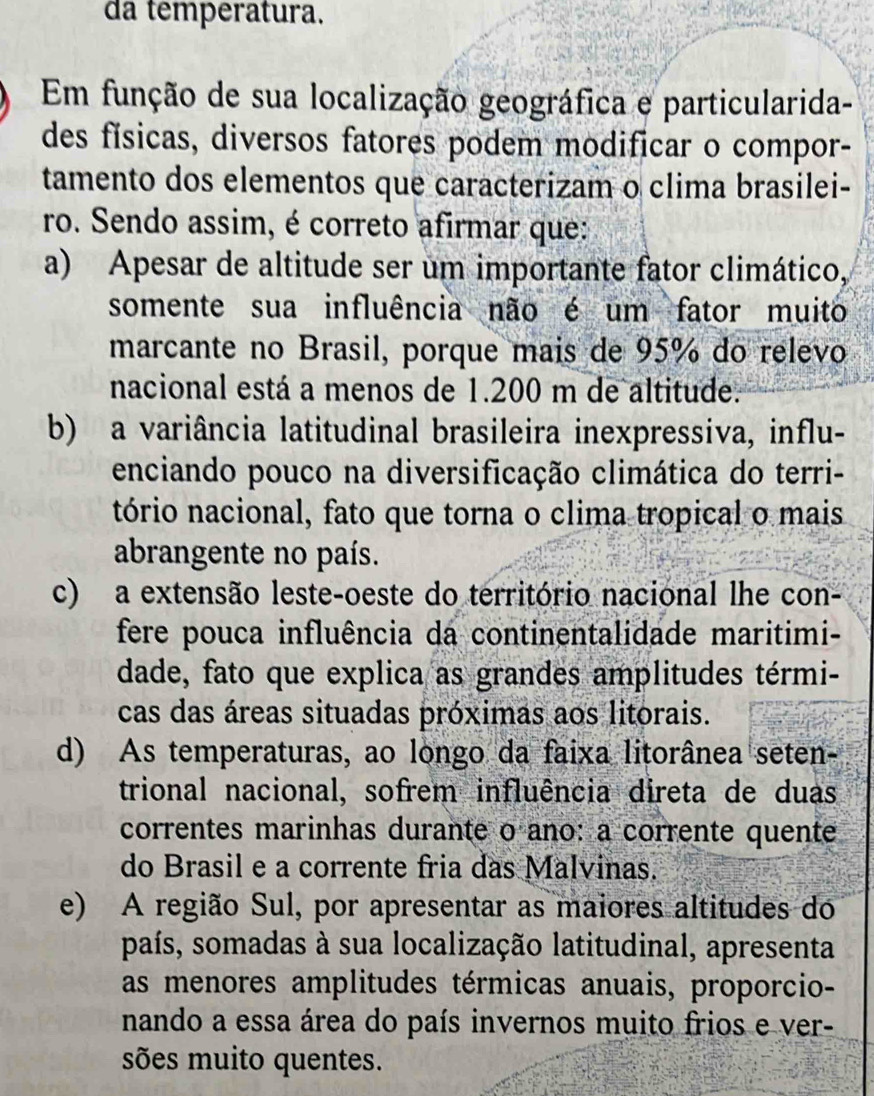 da temperatura.
Em função de sua localização geográfica e particularida-
des físicas, diversos fatores podem modificar o compor-
tamento dos elementos que caracterizam o clima brasilei-
ro. Sendo assim, é correto afirmar que:
a) Apesar de altitude ser um importante fator climático,
somente sua influência não é um fator muito
marcante no Brasil, porque mais de 95% do relevo
nacional está a menos de 1.200 m de altitude.
b) a variância latitudinal brasileira inexpressiva, influ-
enciando pouco na diversificação climática do terri-
tório nacional, fato que torna o clima tropical o mais
abrangente no país.
c) a extensão leste-oeste do território nacional lhe con-
fere pouca influência da continentalidade maritimi-
dade, fato que explica as grandes amplitudes térmi-
cas das áreas situadas próximas aos litorais.
d) As temperaturas, ao longo da faixa litorânea seten-
trional nacional, sofrem influência direta de duas
correntes marinhas durante o ano: a corrente quente
do Brasil e a corrente fria das Malvinas.
e) A região Sul, por apresentar as maiores altitudes do
país, somadas à sua localização latitudinal, apresenta
as menores amplitudes térmicas anuais, proporcio-
nando a essa área do país invernos muito frios e ver-
sões muito quentes.