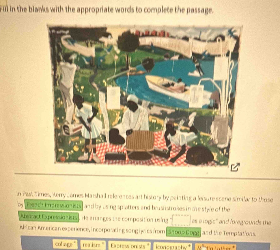 Fill in the blanks with the appropriate words to complete the passage. 
In Past Times, Kerry James Marshall references art history by painting a leisure scene similar to those 
by [Erench impressionists ] and by using splatters and brushstrokes in the style of the 
Abstract Expressionists]. He arranges the composition using as a logic" and foregrounds the 
African American experience, incorporating song lyrics from Snoop Dogg and the Temptations. 
collage * realism * Expressionists * conographv M'''tio Lüther *