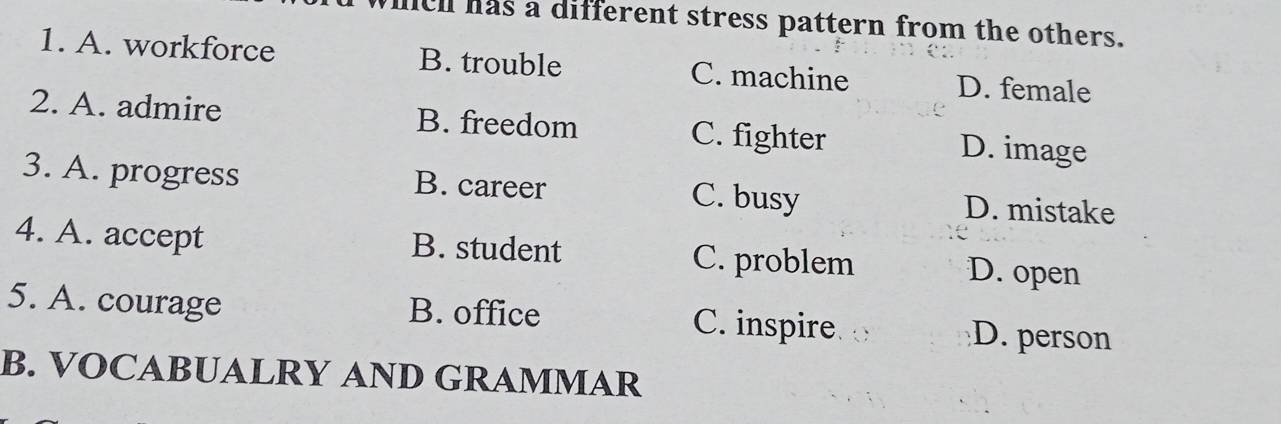 lell has a different stress pattern from the others.
1. A. workforce B. trouble C. machine D. female
2. A. admire B. freedom C. fighter D. image
3. A. progress B. career C. busy D. mistake
4. A. accept B. student C. problem
D. open
5. A. courage B. office C. inspire D. person
B. VOCABUALRY AND GRAMMAR