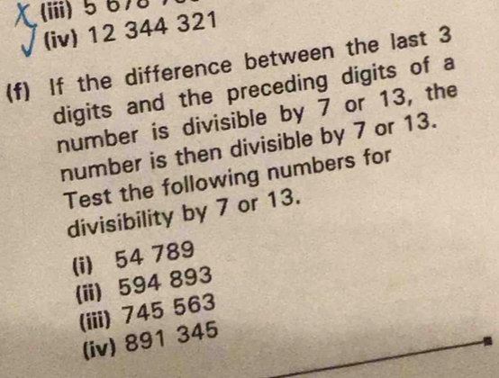 (iii) 5 678
(iv) 12 344 321
(f) If the difference between the last 3
digits and the preceding digits of a 
number is divisible by 7 or 13, the 
number is then divisible by 7 or 13. 
Test the following numbers for 
divisibility by 7 or 13. 
(i) 54 789
(ii) 594 893
(iii) 745 563
(iv) 891 345