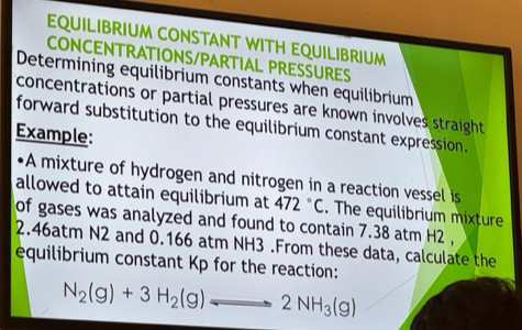 EQUILIBRIUM CONSTANT WITH EQUILIBRIUM 
CONCENTRATIONS/PARTIAL PRESSURES 
Determining equilibrium constants when equilibrium 
concentrations or partial pressures are known involves straight 
forward substitution to the equilibrium constant expression. 
Example: 
•A mixture of hydrogen and nitrogen in a reaction vessel is 
allowed to attain equilibrium at 472°C. The equilibrium mixture 
of gases was analyzed and found to contain 7.38 atm H2 ,
2.46atm N2 and 0.166 atm NH3.From these data, calculate the 
equilibrium constant Kp for the reaction:
N_2(g)+3H_2(g)leftharpoons 2NH_3(g)