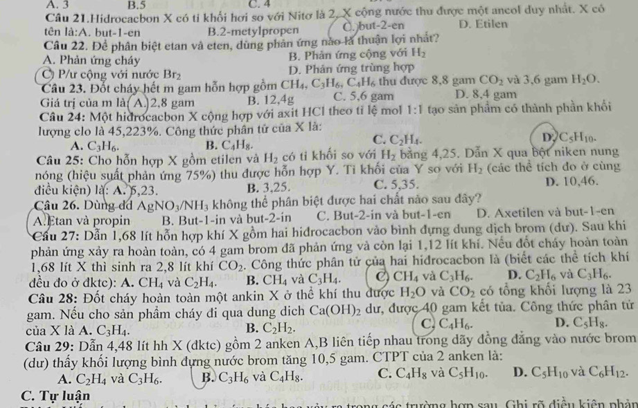 A. 3 B.5 C. 4
Câu 21.Hidrocacbon X có ti khối hơi so với Nitơ là 2, X cộng nước thu được một ancol duy nhất. X có
tên là:A. but-1-en B.2-metylpropen C. )but-2-en D. Etilen
Câu 22. Đề phân biệt etan và eten, dùng phản ứng nào là thuận lợi nhất?
A. Phản ứng cháy
B. Phản ứng cộng với H_2
C) P/ư cộng với nước Br_2 D. Phản ứng trùng hợp
Câu 23. Đốt cháy hết m gam hỗn hợp gồm CH_4,C_3H_6,C_4H_6 thu được 8,8 gam CO_2 và 3,6 gam H_2O.
Giá trị của m là( A.)2,8 gam B. 12,4g C. 5,6 gam D. 8,4 gam
Câu 24: Một hidrocacbon X cộng hợp với axit HCl theo tỉ lệ mol 1:1 tạo sản phẩm có thành phần khối
lượng clo là 45,223%. Công thức phân tử của X là:
D
A. C_3H_6. B. C_4H_8.
C. C_2H_4. C_5H_10.
Câu 25: Cho hỗn hợp X gồm etilen và H_2 có tỉ khối so với H_2 bằng 4,25. Dẫn X qua bột niken nung
nóng (hiệu suất phản ứng 75%) thu được hỗn hợp Y. Ti khối của Y so với H_2 (các thể tích đo ở cùng
điều kiện) là: A. 5,23. B. 3,25. C. 5,35. D. 10,46.
Câu 26. Dùng d AgNO_3/NH_3 không thể phân biệt được hai chất nào sau dây?
A. Etan và propin B. But-1-in và but-2-in C. But-2-in và but-1-en D. Axetilen và but-1-en
* Cầu 27: Dẫn 1,68 lít hỗn hợp khí X gồm hai hidrocacbon vào bình đựng dung dịch brom (dư). Sau khi
phản ứng xảy ra hoàn toàn, có 4 gam brom đã phản ứng và còn lại 1,12 lít khí. Nếu đốt cháy hoàn toàn
1,68 lít X thì sinh ra 2,8 lít khí CO_2. Công thức phân tử của hai hidrocacbon là (biết các thể tích khí
đều đo ở đktc): A.CH_4 và C_2H_4. B. CH_4 và C_3H_4. C) CH_4 và C_3H_6. D. C_2H_6 và C_3H_6.
Câu 28: Đốt cháy hoàn toàn một ankin X ở thể khí thu được H_2O và CO_2 có tổng khối lượng là 23
gam. Nếu cho sản phẩm cháy đi qua dung dịch Ca(OH)_2 dư, được 40 gam kết tủa. Công thức phân tử
B.
của X là A. C_3H_4. C_2H_2.
C, C_4H_6. D. C_5H_8.
Câu 29: Dẫn 4,48 lít hh X (đktc) gồm 2 anken A,B liên tiếp nhau trong dãy đồng đẳng vào nước brom
(dư) thấy khối lượng bình đựng nước brom tăng 10,5 gam. CTPT của 2 anken là:
A. C_2H_4 và C_3H_6. B. C_3H_6 và C_4H_8. C. C_4H_8 và C_5H_10. D. C_5H_10 và C_6H_12.
C. Tự luận
ag sáa trường hợp sau. Ghi rõ điều kiện phản